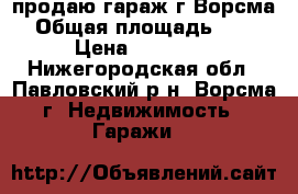 продаю гараж г.Ворсма › Общая площадь ­ 24 › Цена ­ 35 000 - Нижегородская обл., Павловский р-н, Ворсма г. Недвижимость » Гаражи   